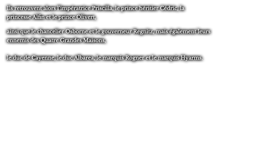 Ils retrouvent alors l’impératrice Priscilla, le prince héritier Cédric, la princesse Alfin et le prince Olivert, ainsi que le chancelier Osborne et le gouverneur Regnitz, mais également leurs ennemis des Quatre Grandes Maisons, le duc de Cayenne, le duc Albarea, le marquis Rogner et le marquis Hyarms.