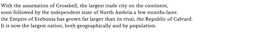 Crossbell, la plus grande ville du commerce de tout le continent, est annexée par l’Érébonie, suivie quelques mois plus tard par l’état indépendant d’Ambria du nord. L’Empire est désormais bien plus large et bien plus peuplé que son rival direct, la République de Calvard.