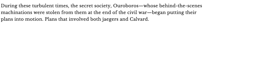 During these turbulent times, the secret society, Ouroboros—whose behind-the-scenes machinations were stolen from them at the end of the civil war—began putting their plans into motion. Plans that involved both jaegers and Calvard.