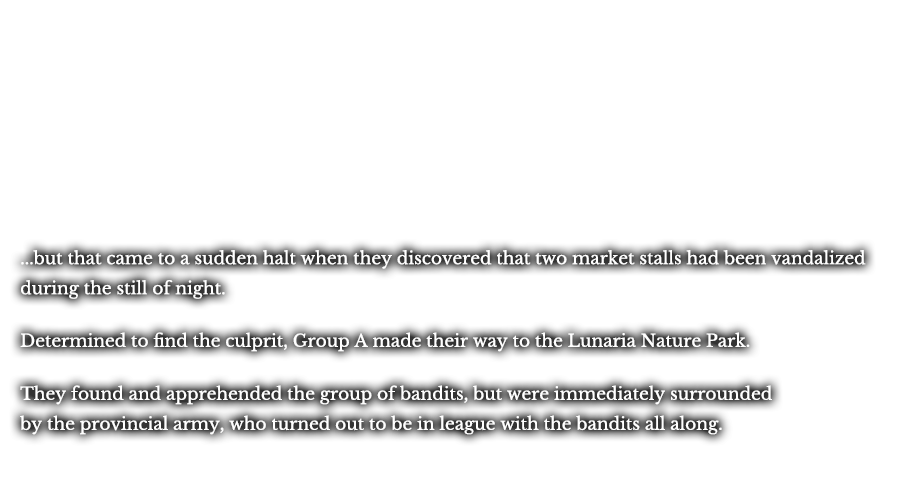 ...but that came to a sudden halt when they discovered that two market stalls had been vandalized during the still of night. Determined to find the culprit, Group A made their way to the Lunaria Nature Park. Determined to find the culprit, Group A made their way to the Lunaria Nature Park. They found the apprehended the group of bandits responsible, but were immediately surrounded by the provincial army, who turned out to be in league with the bandits all along.
