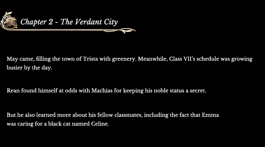 Chapter 2 - The Verdant City | May came, filling the town of Trista with greenery. Meanwhile, Class VII’s schedule was growing busier by the day. Rean found himself at odds with Machias for keeping this noble status a secret. But he also learned more about his fellow classmates, including the fact that Emma was caring for a black cat named Celine.
