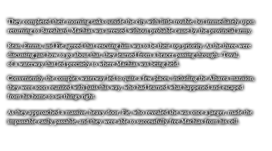 They completed their morning tasks outside the city with little trouble, but immediately upon returning to Bareahard, Machias was arrested without probable cause by the provincial army. Rean, Emma, and Fie agreed that rescuing him was to be their top priority. As the three were discussing just how to go about that, they learned from a bracer passing through--Toval, of a waterway that led precisely to where Machias was being held. Conveniently, the complex waterway led to quite a few places, including the Albarea mansion; they were soon reunited with Jusis this way, who had learned what happened and escaped from his home to set things right. As they approached a massive, heavy door, Fie, who revealed she was once a jaeger, made the impassable easily passable, and they were able to successfully free Machias from his cell.