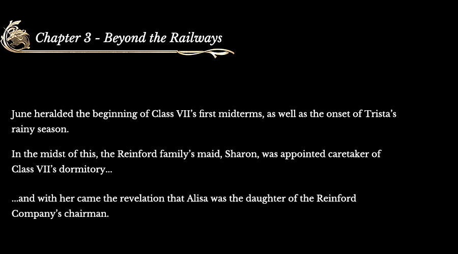 Chapter 3 - Beyond the Railways | June heralded the beginning of Class VII’s first midterms, as well as the onset of Trista’s rainy season. In the midst of this, the Reinford family’s maid, Sharon, was appointed caretaker of Class VII’sdormitory... ...and with her came the revelation that Alisawas the daughter of the Reinford Company’schairman.