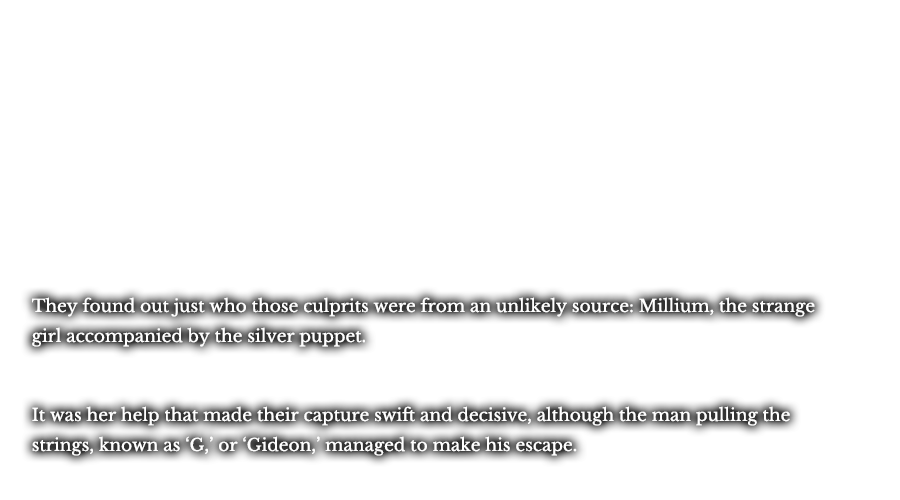 They found out just who those culprits were from an unlikely source: Millium, the strange girl accompanied by the silver puppet. It was her help that made their capture swift and decisive, although the man pulling the strings, known as ‘G,’ or ‘Gideon,’ managed to make his escape.