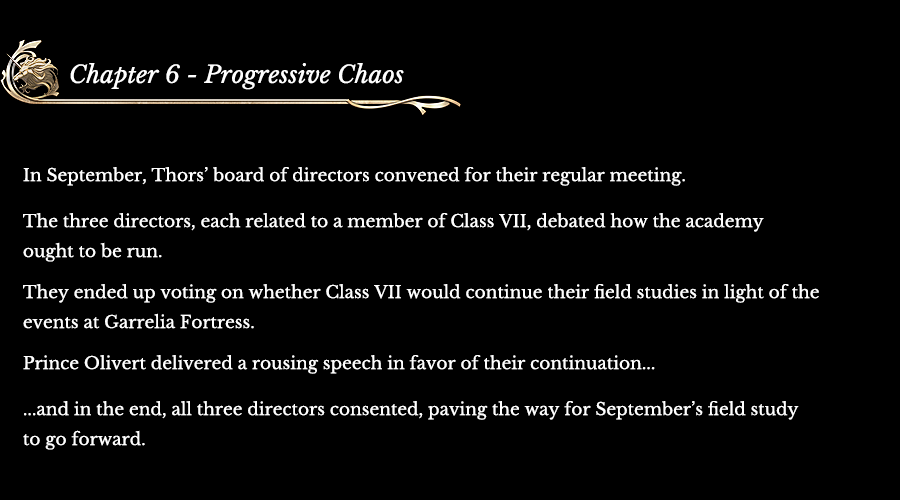 Chapter 6 - Progressive Chaos |  In September, Thors’ board of directors convened for their regular meeting. The three directors, each related to a member of Class VII, debated how the academy ought to be run. They ended up voting on whether Class VII would continue their field studies in light of the events at Garrelia Fortress. Prince Olivert delivered a rousing speech in favor of their continuation... ...and in the end, all three directors consented, paving the way for September’s field study to go forward.