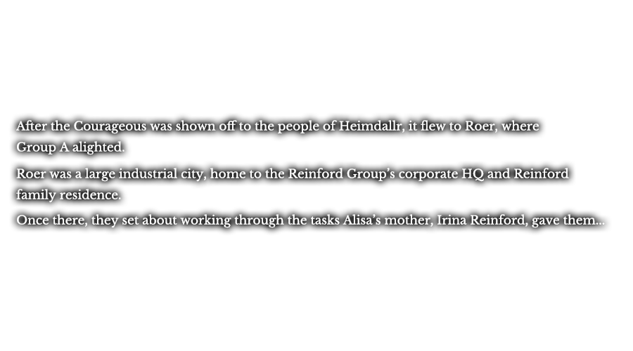 After the Courageous was shown off to the people of Heimdallr, it flew to Roer, where Group A alighted. Roer was a large industrial city, home to the Reinford Group’s corporate HQ and Reinford family residence. Once there, they set about working through the tasks Alisa’s mother, Irina Reinford, gave them...