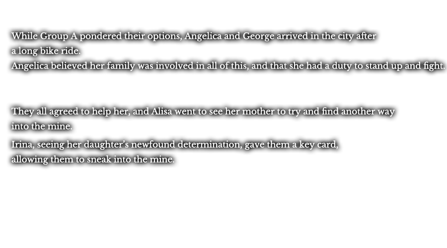 While Group A pondered their options, Angelica and George arrived in the city after a long bike ride. Angelica believed her family was involved in all of this, and that she had a duty to stand up and fight. They all agreed to help her, and Alisa went to see her mother to try and find another way into the mine. Irina, seeing her daughter’s newfound determination, gave them a key card, allowing them to sneak into the mine. 