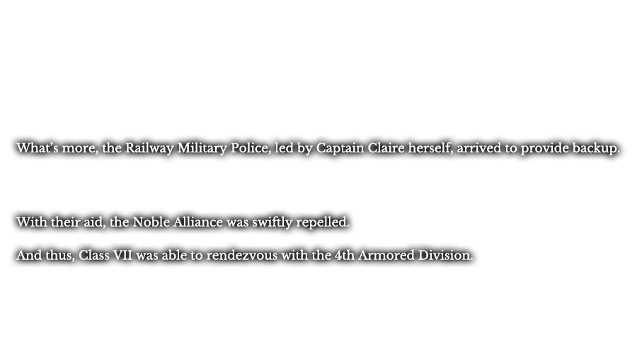 What’s more, the Railway Military Police, led by Captain Claire herself, arrived to provide backup. With their aid, the Noble Alliance was swiftly repelled. And thus, Class VII was able to rendezvous with the 4th Armored Division. 