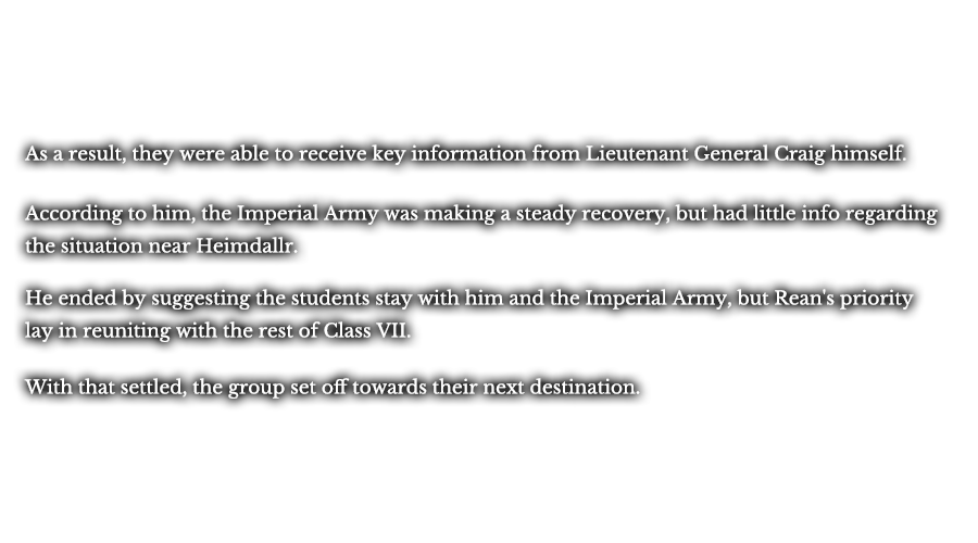As a result, they were able to receive key information from Lieutenant General Craig himself. According to him, the Imperial Army was making a steady recovery, but had little info regarding the situation near Heimdallr. He ended by suggesting the students stay with him and the Imperial Army, but Rean's priority lay in reuniting with the rest of Class VII. With that settled, the group set off towards their next destination.