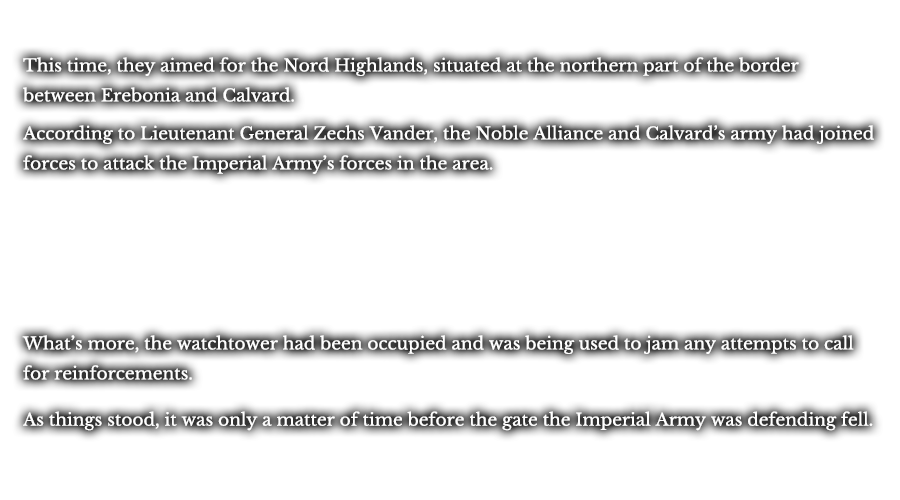 This time, they aimed for the Nord Highlands, situated at the northern part of the border between Erebonia and Calvard. According to Lieutenant General Zechs Vander, the Noble Alliance and Calvard’s army had joined forces to attack the Imperial Army’s forces in the area. What’s more, the watchtower had been occupied and was being used to jam any attempts to call for reinforcements. As things stood, it was only a matter of time beforethe gate the Imperial Army was defending fell.