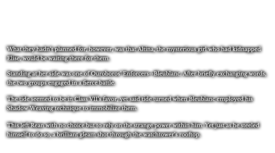 What they hadn’t planned for, however, was that Altina, the mysterious girl who had kidnapped Elise, would be waiting there for them. Standing at her side was one of Ouroboros’ Enforcers--Bleublanc. After briefly exchanging words, the two groups engaged in a fierce battle. The tide seemed to be in Class VII’s favor, yet said tide turned when Bleublanc employed his Shadow Weaving technique to immobilize them. This left Rean with no choice but to rely on the strange power within him. Yet just as he steeled himself to do so, a brilliant gleam shot through the watchtower’s rooftop. 