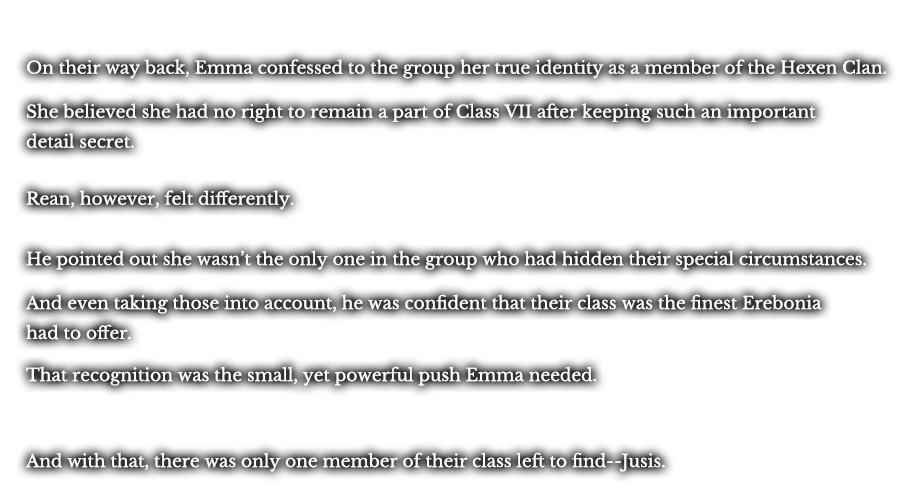On their way back, Emma confessed to the group her true identity as a member of the Hexen Clan. She believed she had no right to remain a part of Class VII after keeping such an important detail secret. Rean, however, felt differently. He pointed out she wasn’t the only one in the group who had hidden their special circumstances. And even taking those into account, he was confident that their class was the finest Erebonia had to offer. That recognition was the small, yet powerful push Emma needed. And with that, there was only one member of their class left to find--Jusis.