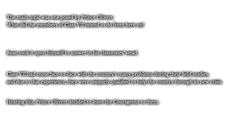 The main topic was one posed by Prince Olivert: What did the members of Class VII intend to do from here on? Rean took it upon himself to answer in his classmates’ stead. Class VII had come face-to-face with the country’s many problems during their field studies. And due to that experience, they were uniquely qualified to help the country through its new crisis. Hearing this, Prince Olivert decided to leave the Courageous to them.