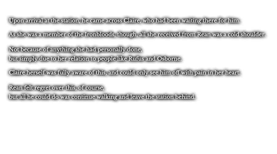 Upon arrival at the station, he came across Claire, who had been waiting there for him. As she was a member of the Ironbloods, though, all she received from Rean was a cold shoulder. Not because of anything she had personally done, but simply due to her relation to people like Rufus and Osborne. Claire herself was fully aware of this, and could only see him off with pain in her heart. Rean felt regret over this, of course, but all he could do was continue walking and leave the station behind.