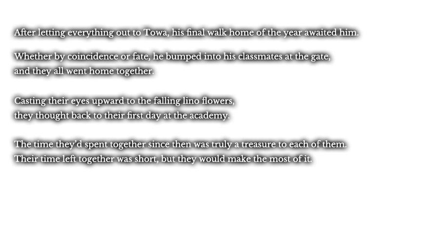 After letting everything out to Towa, his final walk home as a student of Thors awaited him. Whether by coincidence or fate, he bumped into his classmates at the gate, and they all went home together. Casting their eyes upward to the falling lino flowers, they thought back to their first day at the academy. The time they’d spent together since then was truly a treasure to each of them. Their time left together was short, but they would make the most of it.  